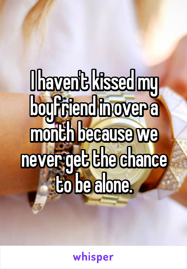 I haven't kissed my boyfriend in over a month because we never get the chance to be alone.