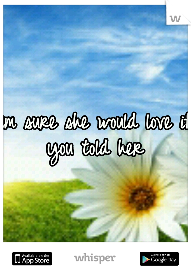 im sure she would love if you told her 