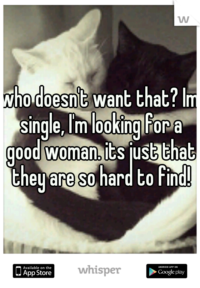 who doesn't want that? Im single, I'm looking for a good woman. its just that they are so hard to find!