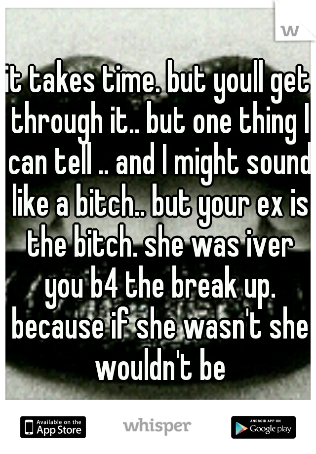 it takes time. but youll get through it.. but one thing I can tell .. and I might sound like a bitch.. but your ex is the bitch. she was iver you b4 the break up. because if she wasn't she wouldn't be