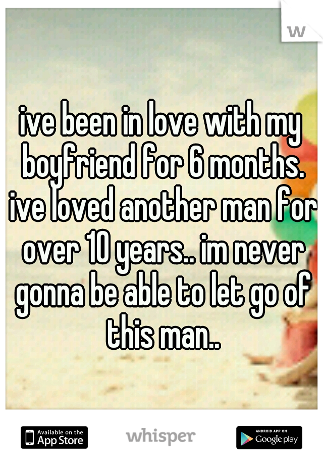ive been in love with my boyfriend for 6 months. ive loved another man for over 10 years.. im never gonna be able to let go of this man..