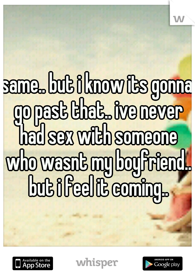 same.. but i know its gonna go past that.. ive never had sex with someone who wasnt my boyfriend.. but i feel it coming..