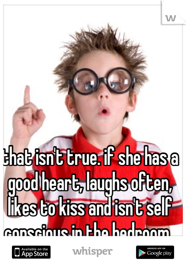 that isn't true. if she has a good heart, laughs often, likes to kiss and isn't self conscious in the bedroom.. I'm happy.  