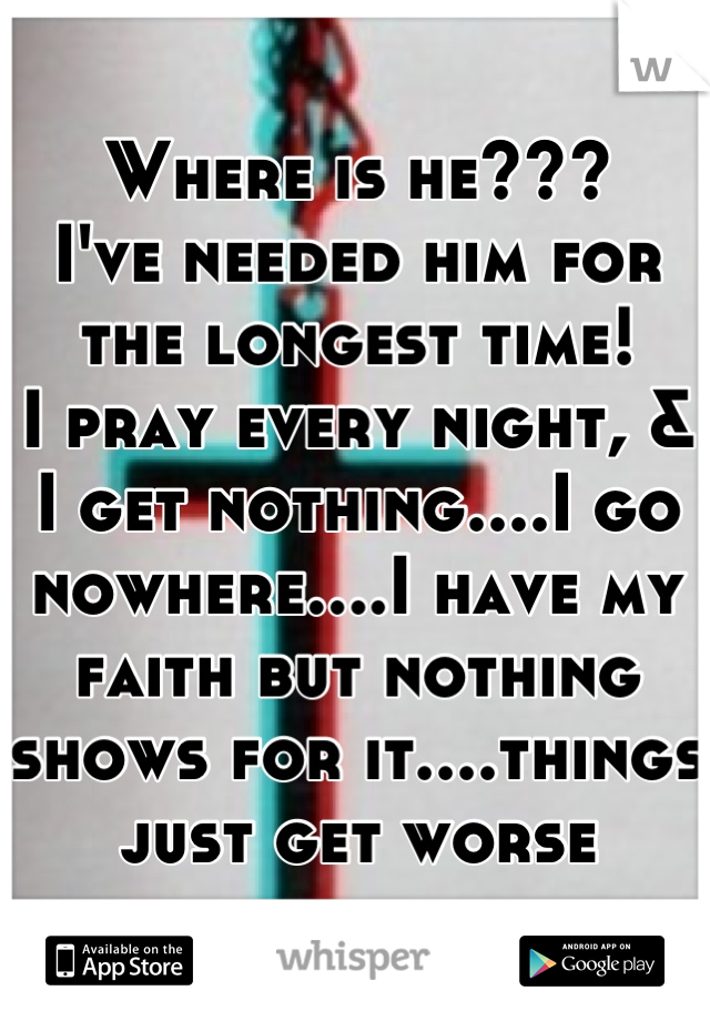 Where is he???
I've needed him for the longest time!
I pray every night, & I get nothing....I go nowhere....I have my faith but nothing shows for it....things just get worse