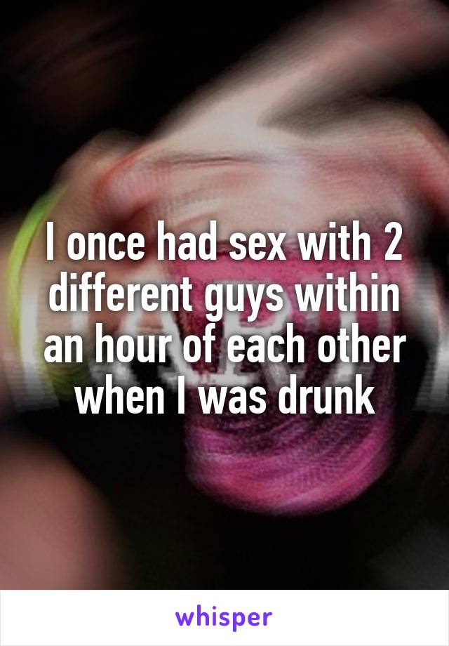 I once had sex with 2 different guys within an hour of each other when I was drunk