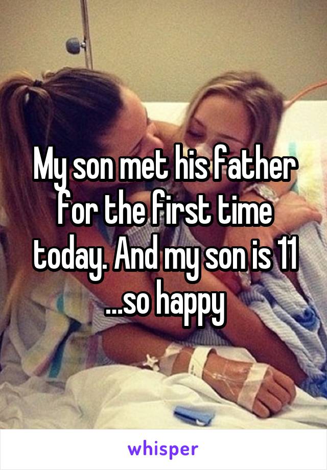 My son met his father for the first time today. And my son is 11 …so happy