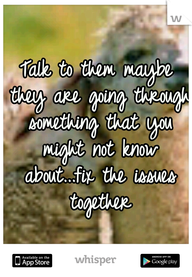 Talk to them maybe they are going through something that you might not know about...fix the issues together