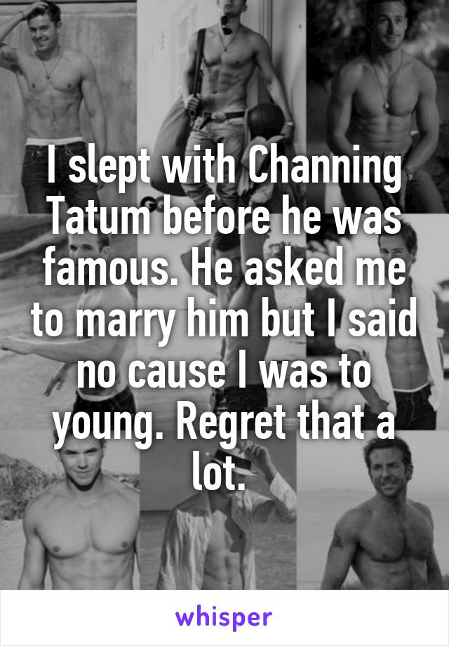 I slept with Channing Tatum before he was famous. He asked me to marry him but I said no cause I was to young. Regret that a lot. 