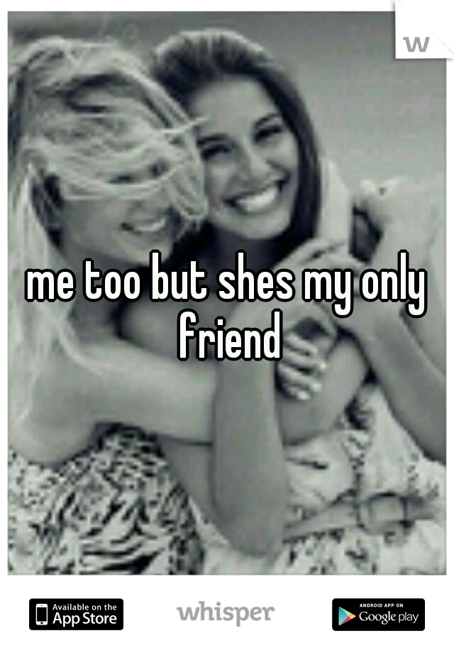 me too but shes my only friend