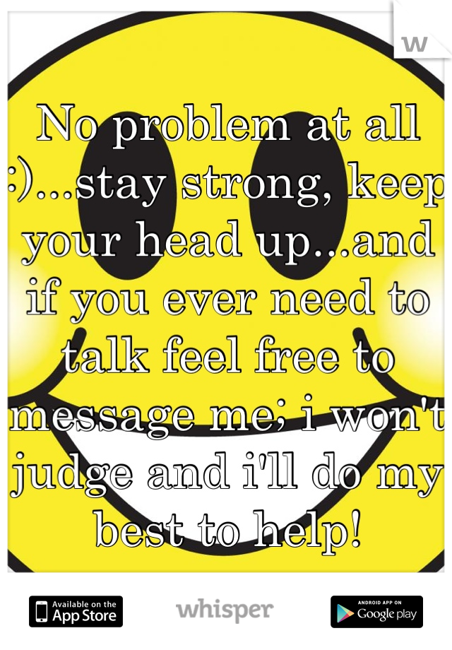 No problem at all :)...stay strong, keep your head up...and if you ever need to talk feel free to message me; i won't judge and i'll do my best to help!