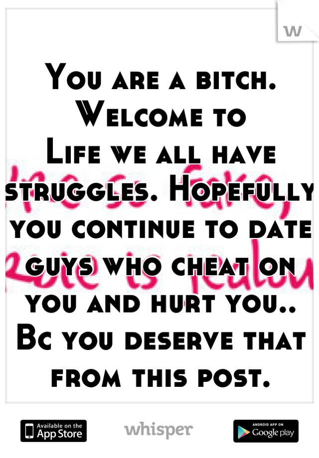You are a bitch. Welcome to
Life we all have struggles. Hopefully you continue to date guys who cheat on you and hurt you.. Bc you deserve that from this post.