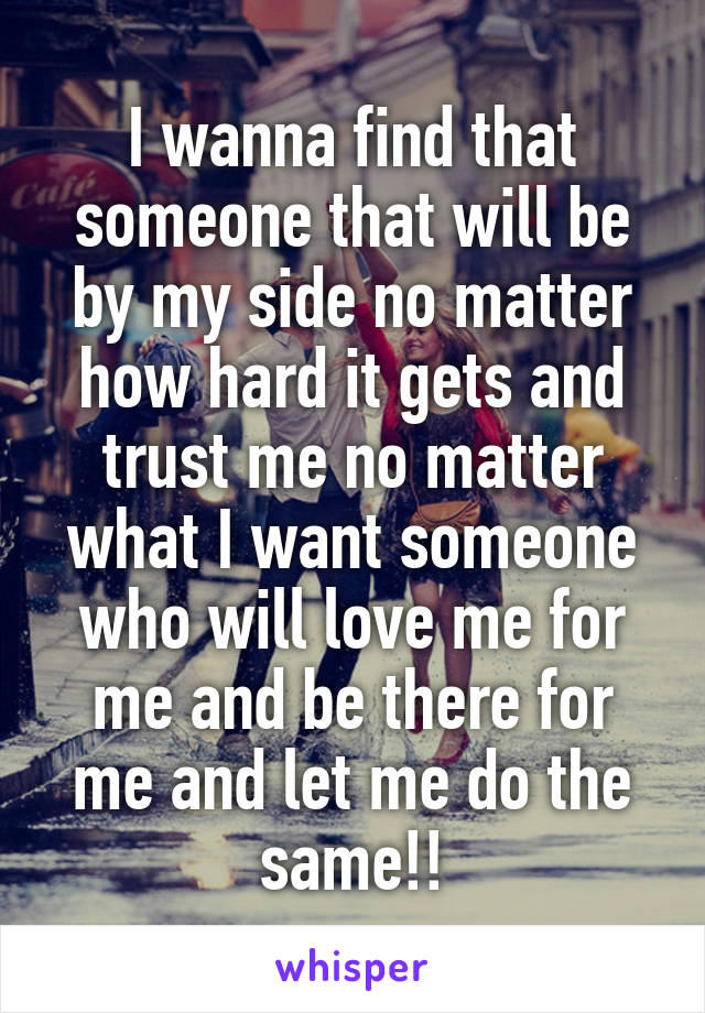 I wanna find that someone that will be by my side no matter how hard it gets and trust me no matter what I want someone who will love me for me and be there for me and let me do the same!!