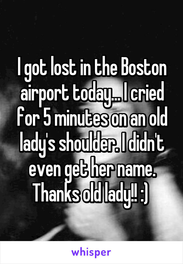 I got lost in the Boston airport today... I cried for 5 minutes on an old lady's shoulder. I didn't even get her name. Thanks old lady!! :) 