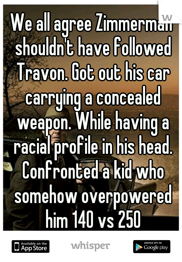 We all agree Zimmerman shouldn't have followed Travon. Got out his car carrying a concealed weapon. While having a racial profile in his head. Confronted a kid who somehow overpowered him 140 vs 250