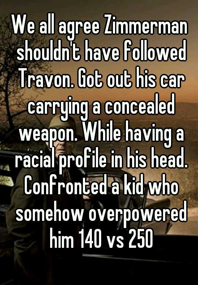 We all agree Zimmerman shouldn't have followed Travon. Got out his car carrying a concealed weapon. While having a racial profile in his head. Confronted a kid who somehow overpowered him 140 vs 250