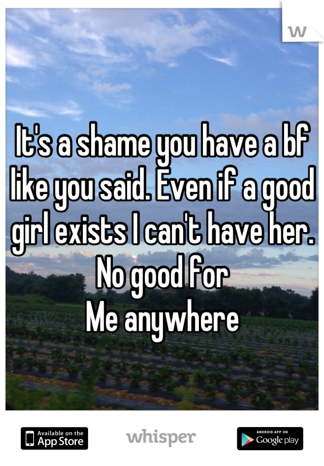 It's a shame you have a bf like you said. Even if a good girl exists I can't have her. No good for
Me anywhere