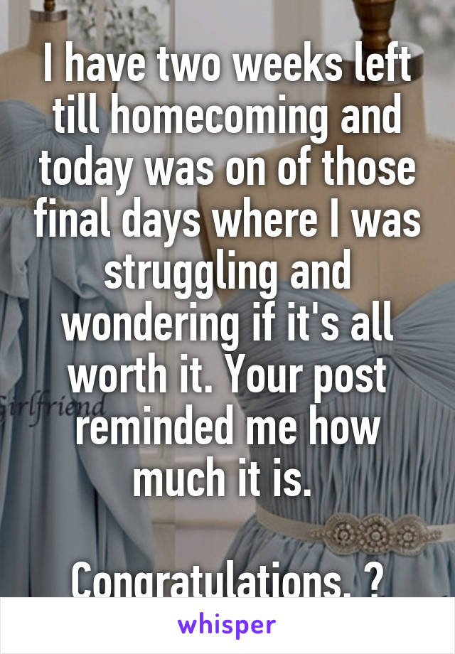 I have two weeks left till homecoming and today was on of those final days where I was struggling and wondering if it's all worth it. Your post reminded me how much it is. 

Congratulations. ❤