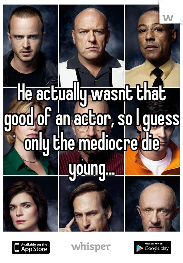 He actually wasnt that good of an actor, so I guess only the mediocre die young...