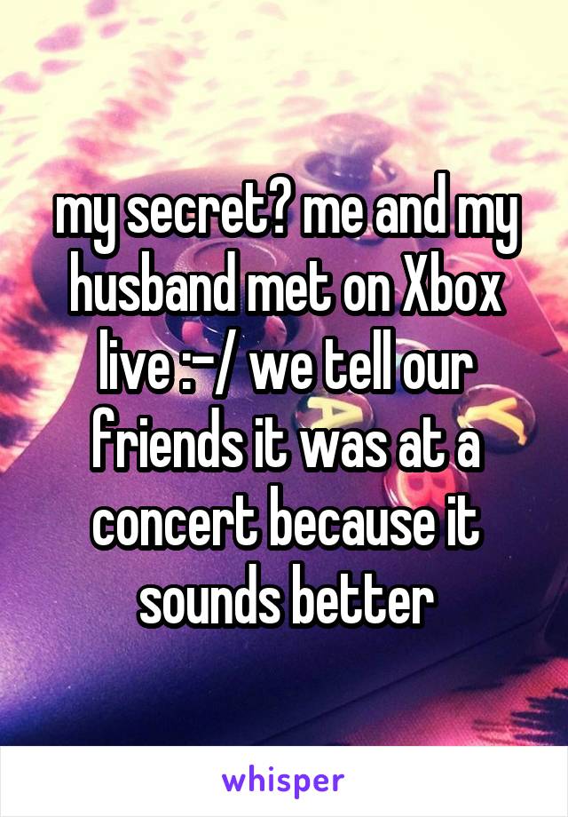 my secret? me and my husband met on Xbox live :-/ we tell our friends it was at a concert because it sounds better