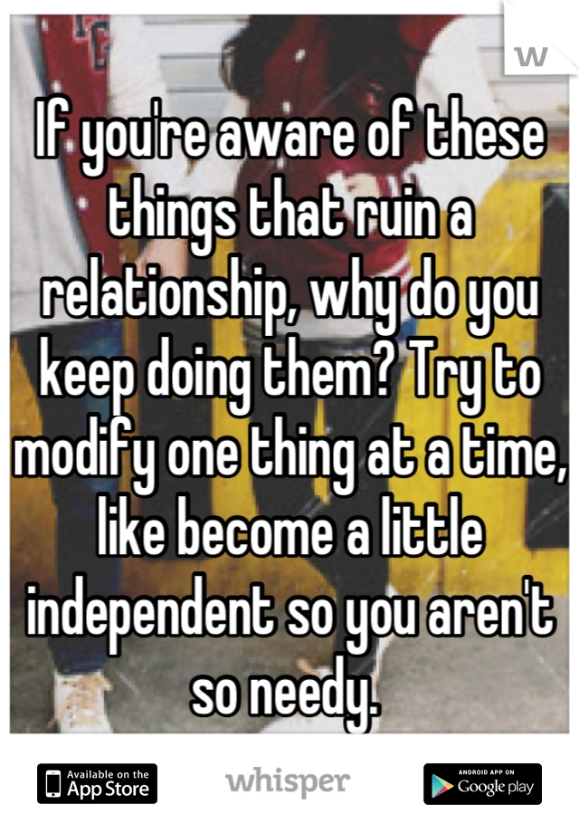 If you're aware of these things that ruin a relationship, why do you keep doing them? Try to modify one thing at a time, like become a little independent so you aren't so needy. 