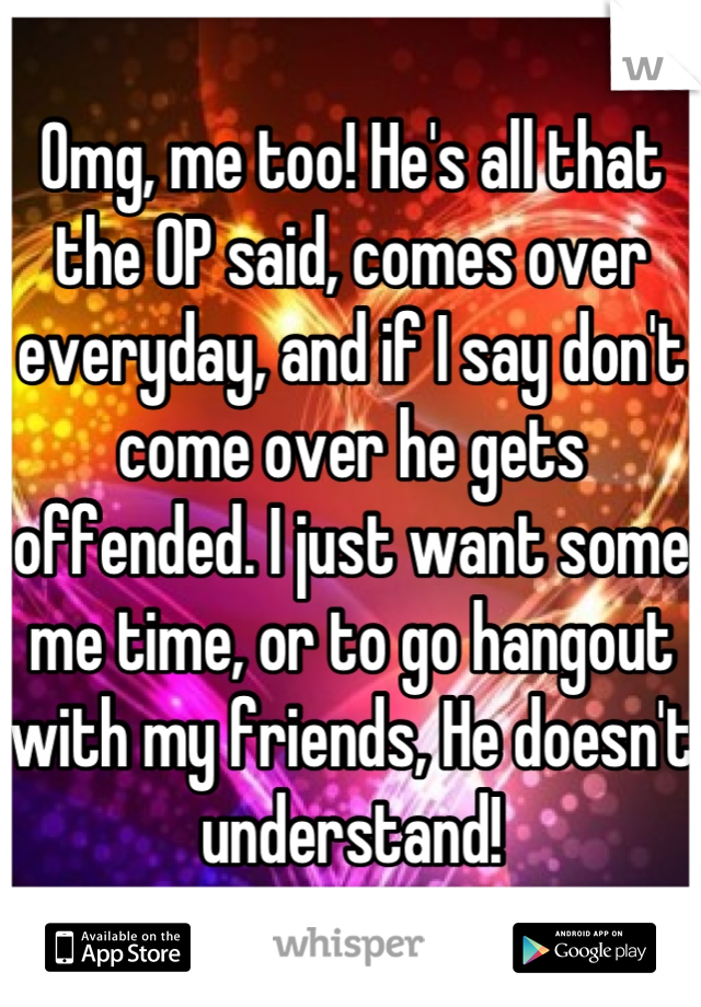 Omg, me too! He's all that the OP said, comes over everyday, and if I say don't come over he gets offended. I just want some me time, or to go hangout with my friends, He doesn't understand!