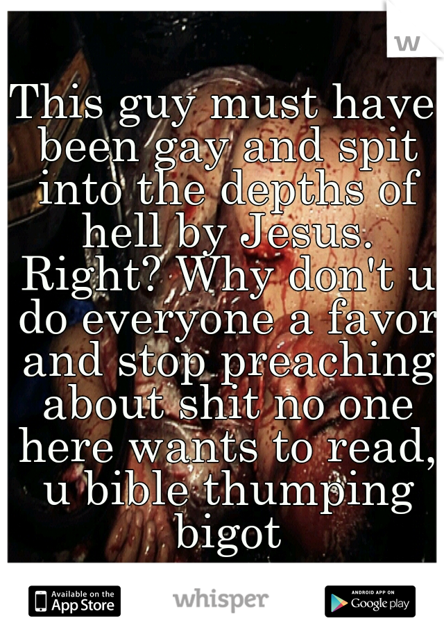 This guy must have been gay and spit into the depths of hell by Jesus. Right? Why don't u do everyone a favor and stop preaching about shit no one here wants to read, u bible thumping bigot