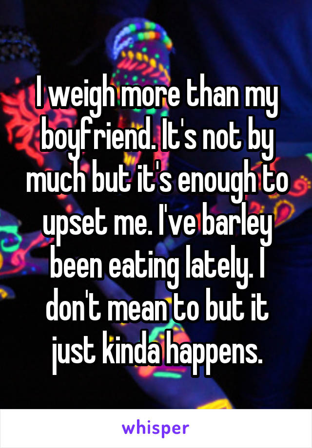 I weigh more than my boyfriend. It's not by much but it's enough to upset me. I've barley been eating lately. I don't mean to but it just kinda happens.