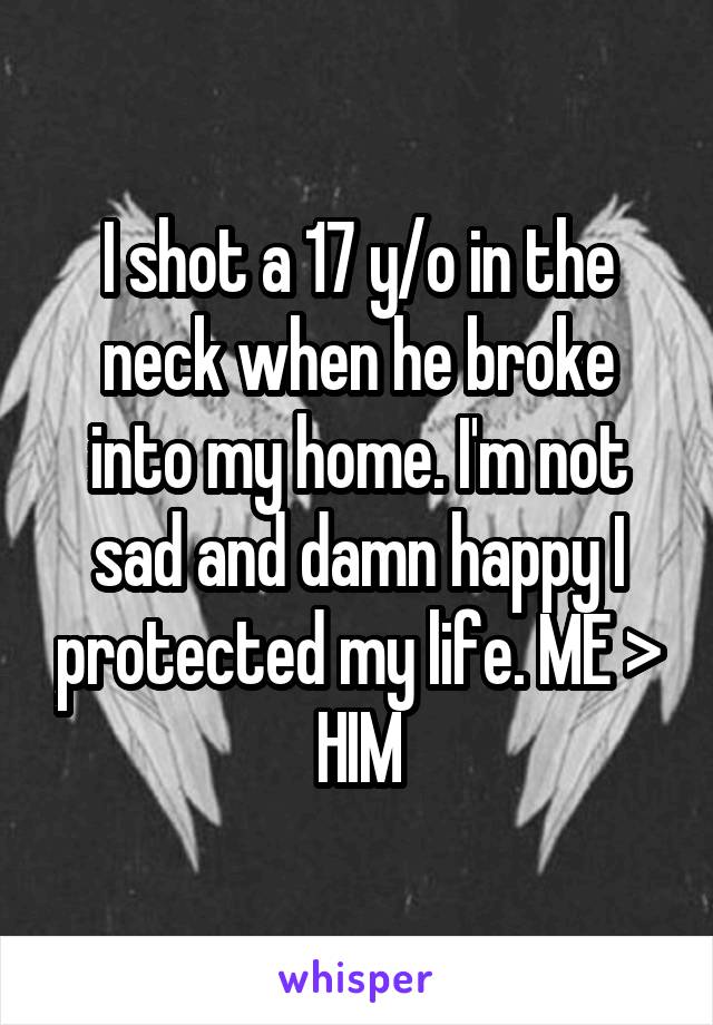 I shot a 17 y/o in the neck when he broke into my home. I'm not sad and damn happy I protected my life. ME > HIM