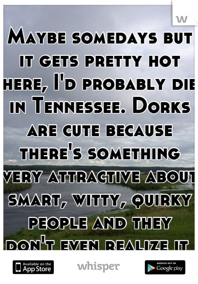 Maybe somedays but it gets pretty hot here, I'd probably die in Tennessee. Dorks are cute because there's something very attractive about smart, witty, quirky people and they don't even realize it 