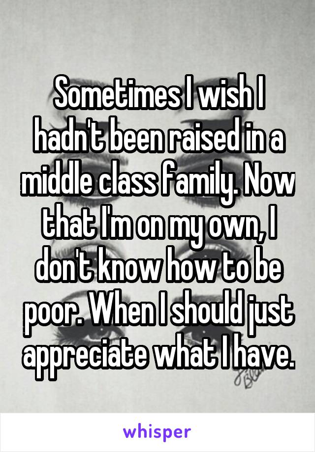 Sometimes I wish I hadn't been raised in a middle class family. Now that I'm on my own, I don't know how to be poor. When I should just appreciate what I have.