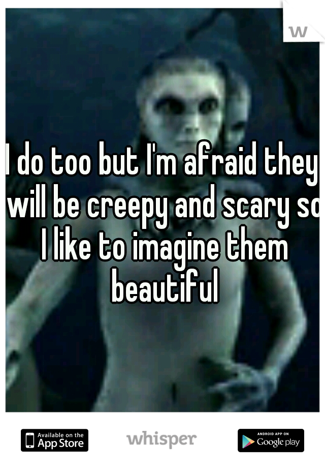 I do too but I'm afraid they will be creepy and scary so I like to imagine them beautiful