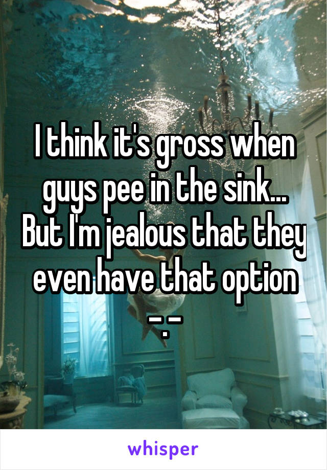 I think it's gross when guys pee in the sink... But I'm jealous that they even have that option -.-