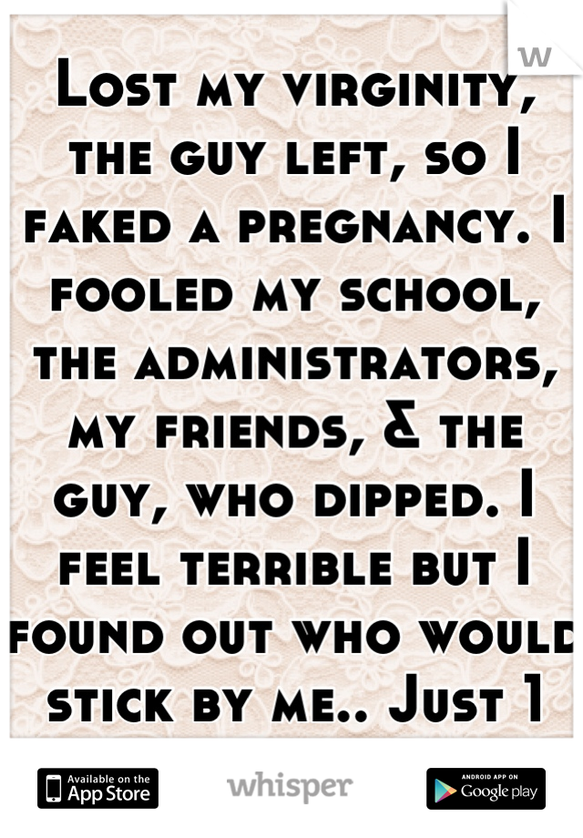 Lost my virginity, the guy left, so I faked a pregnancy. I fooled my school, the administrators, my friends, & the guy, who dipped. I feel terrible but I found out who would stick by me.. Just 1 friend