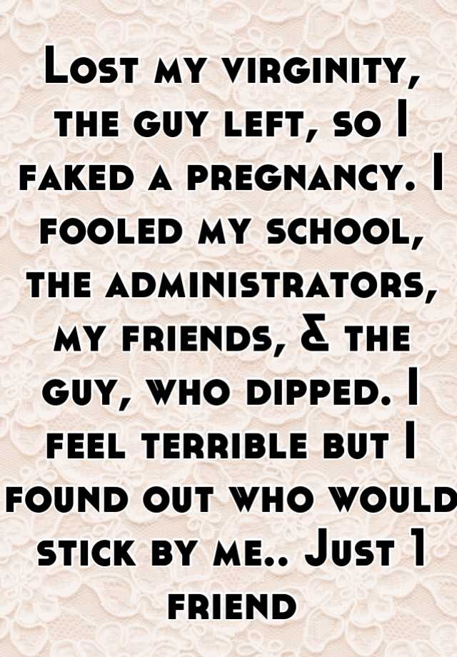 Lost my virginity, the guy left, so I faked a pregnancy. I fooled my school, the administrators, my friends, & the guy, who dipped. I feel terrible but I found out who would stick by me.. Just 1 friend