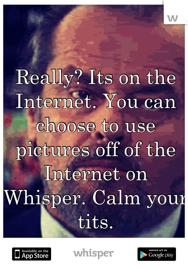 Really? Its on the Internet. You can choose to use pictures off of the Internet on Whisper. Calm your tits.