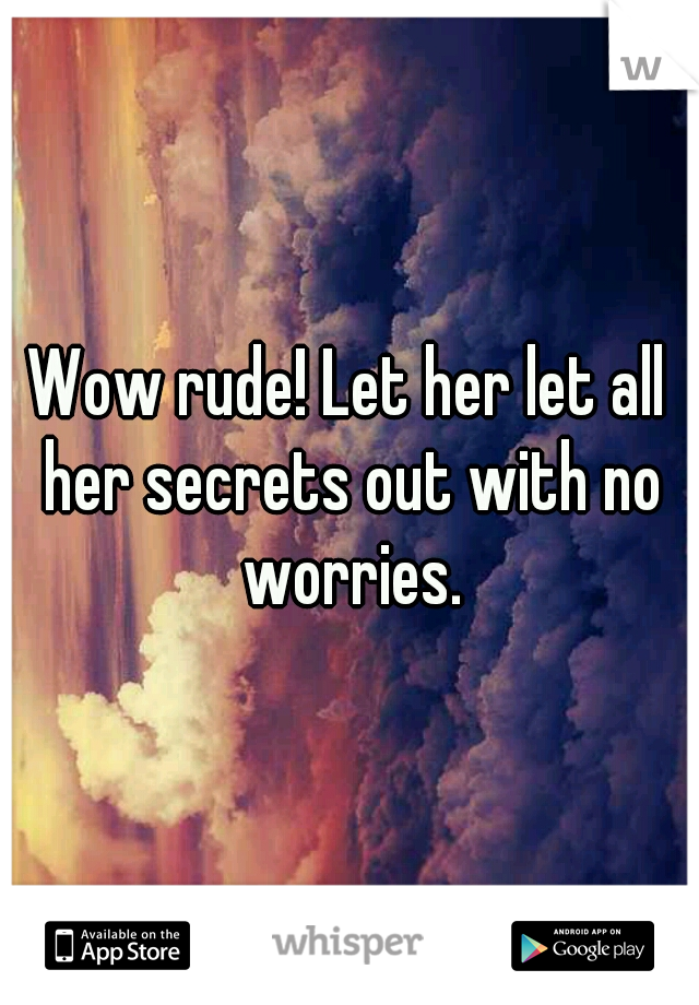 Wow rude! Let her let all her secrets out with no worries.