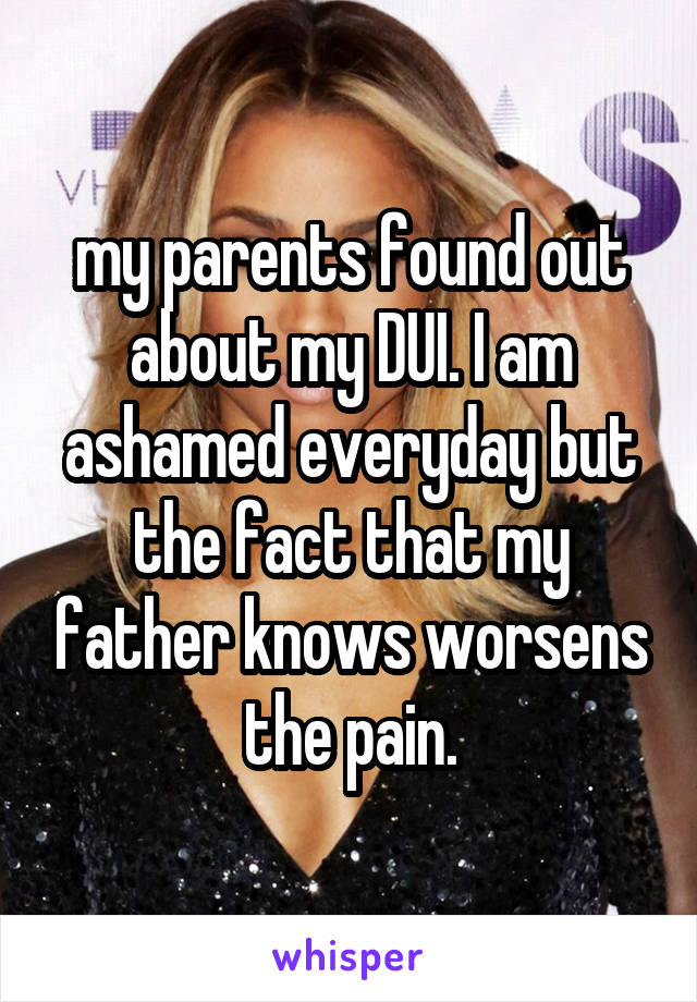 my parents found out about my DUI. I am ashamed everyday but the fact that my father knows worsens the pain.