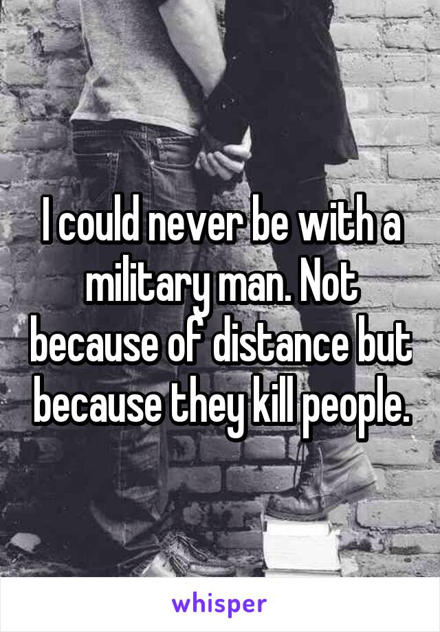 I could never be with a military man. Not because of distance but because they kill people.