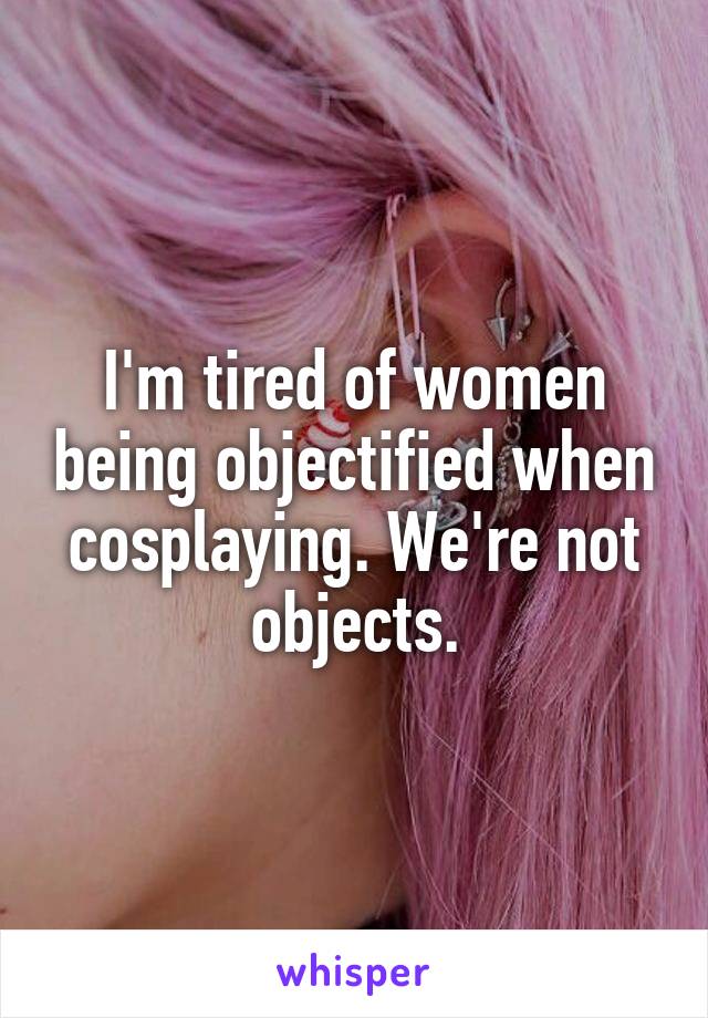 I'm tired of women being objectified when cosplaying. We're not objects.