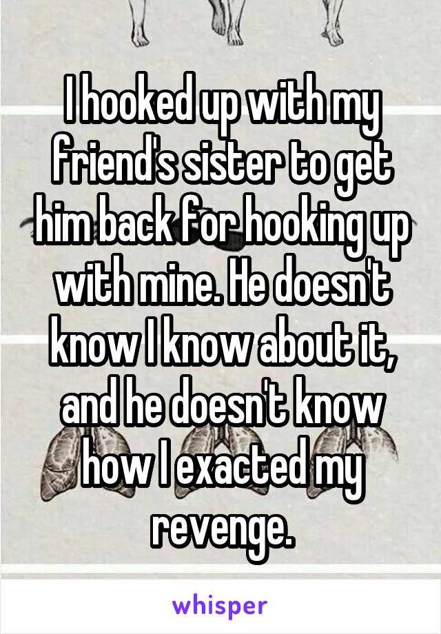 I hooked up with my friend's sister to get him back for hooking up with mine. He doesn't know I know about it, and he doesn't know how I exacted my revenge.