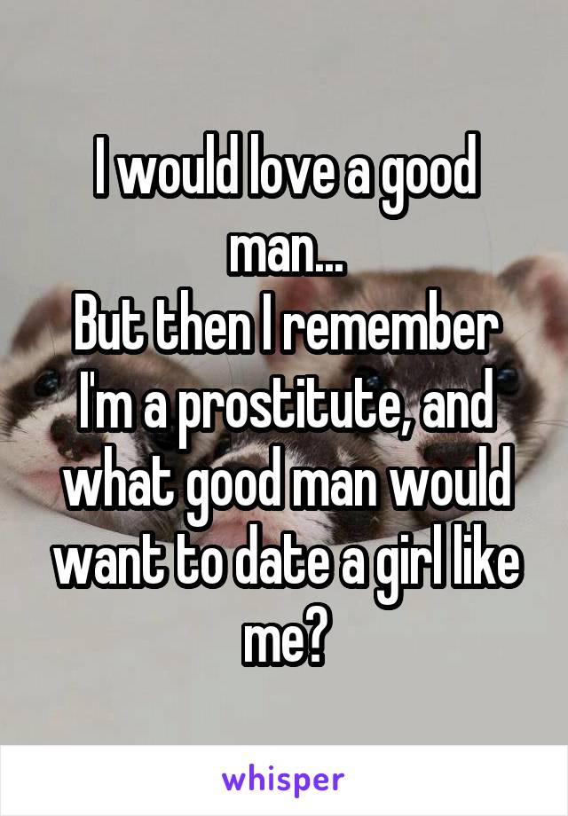 I would love a good man...
But then I remember I'm a prostitute, and what good man would want to date a girl like me?