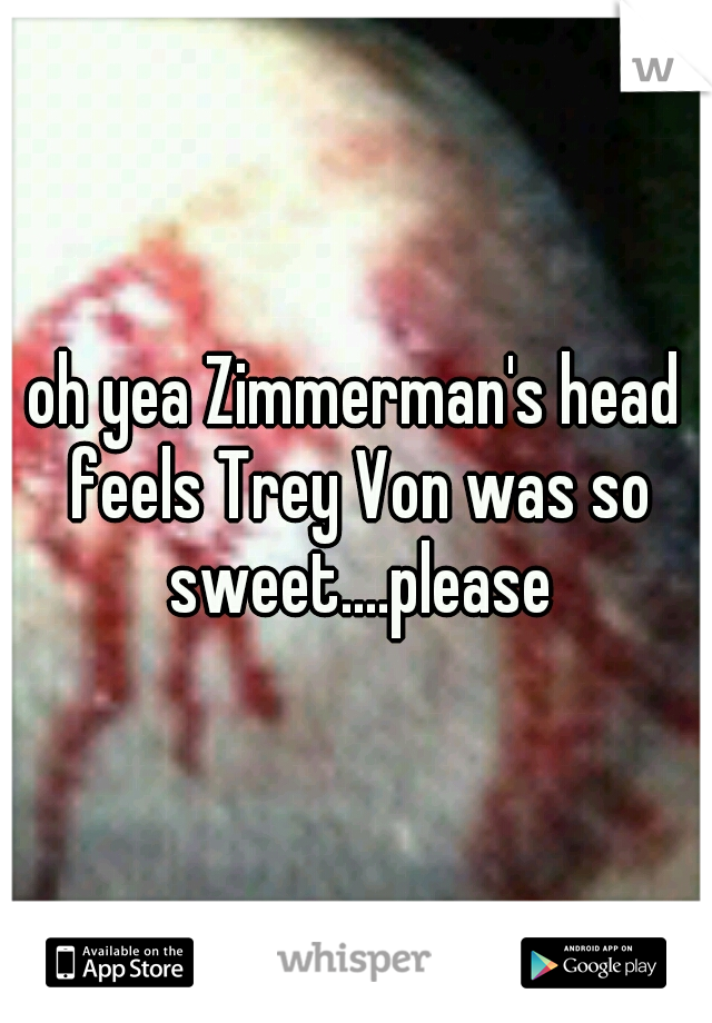 oh yea Zimmerman's head feels Trey Von was so sweet....please