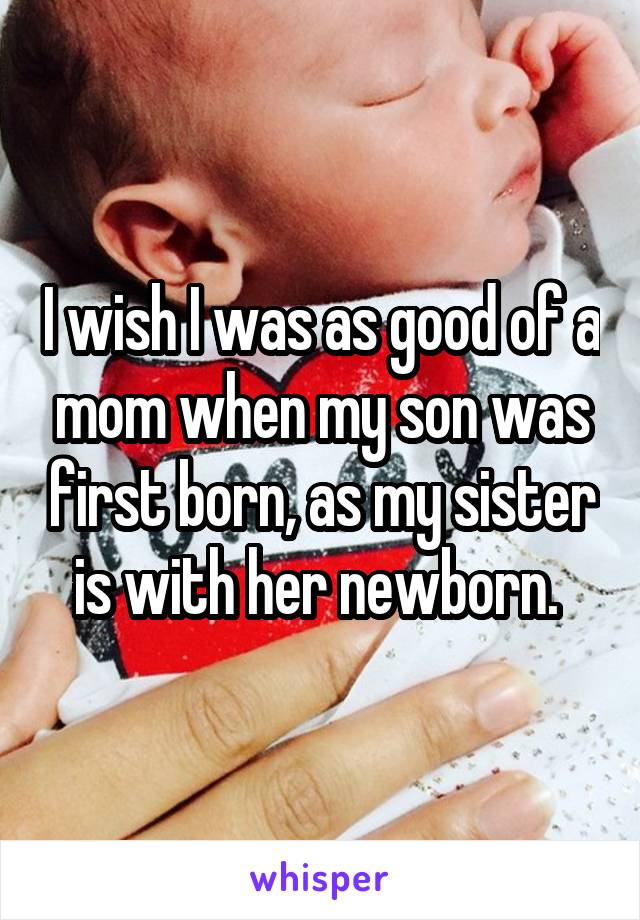 I wish I was as good of a mom when my son was first born, as my sister is with her newborn. 