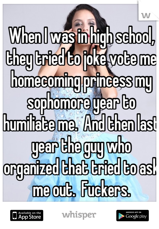 When I was in high school, they tried to joke vote me homecoming princess my sophomore year to humiliate me.  And then last year the guy who organized that tried to ask me out.  Fuckers.