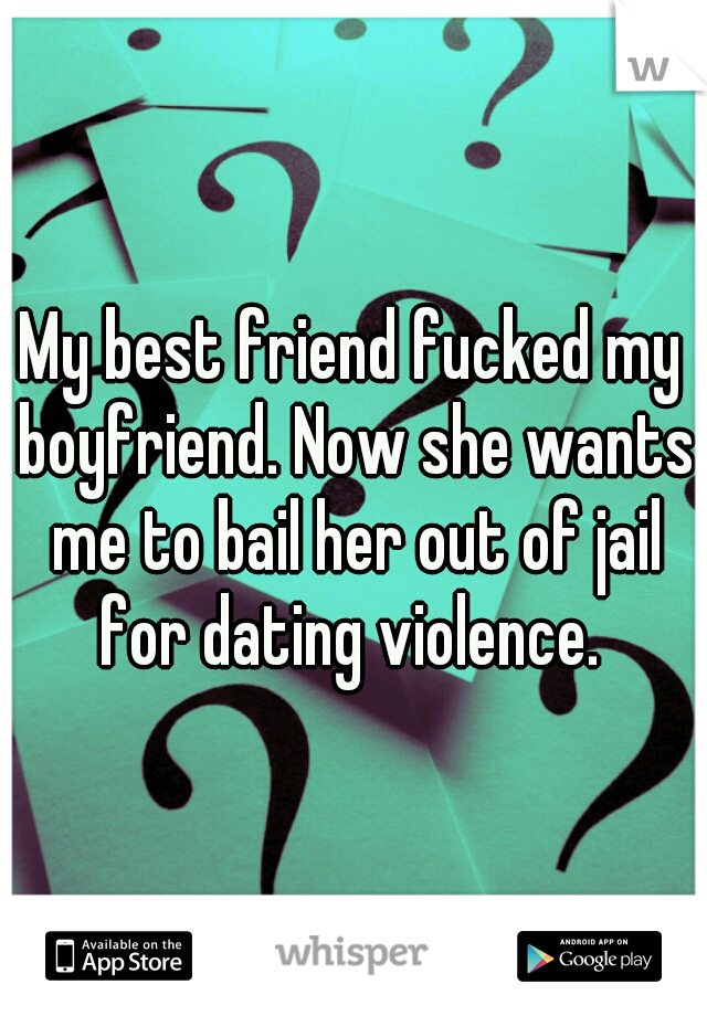 My best friend fucked my boyfriend. Now she wants me to bail her out of jail for dating violence. 