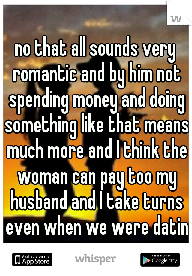 no that all sounds very romantic and by him not spending money and doing something like that means much more and I think the woman can pay too my husband and I take turns even when we were dating