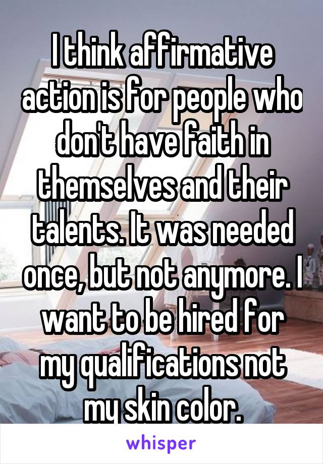 I think affirmative action is for people who don't have faith in themselves and their talents. It was needed once, but not anymore. I want to be hired for my qualifications not my skin color.