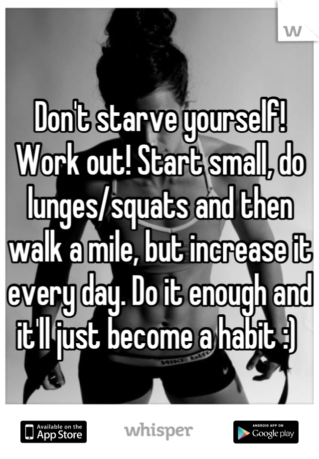 Don't starve yourself! Work out! Start small, do lunges/squats and then walk a mile, but increase it every day. Do it enough and it'll just become a habit :) 