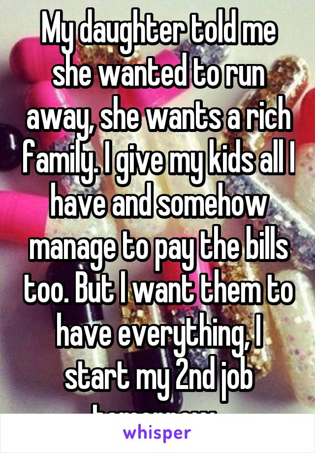 My daughter told me she wanted to run away, she wants a rich family. I give my kids all I have and somehow manage to pay the bills too. But I want them to have everything, I start my 2nd job tomorrow..