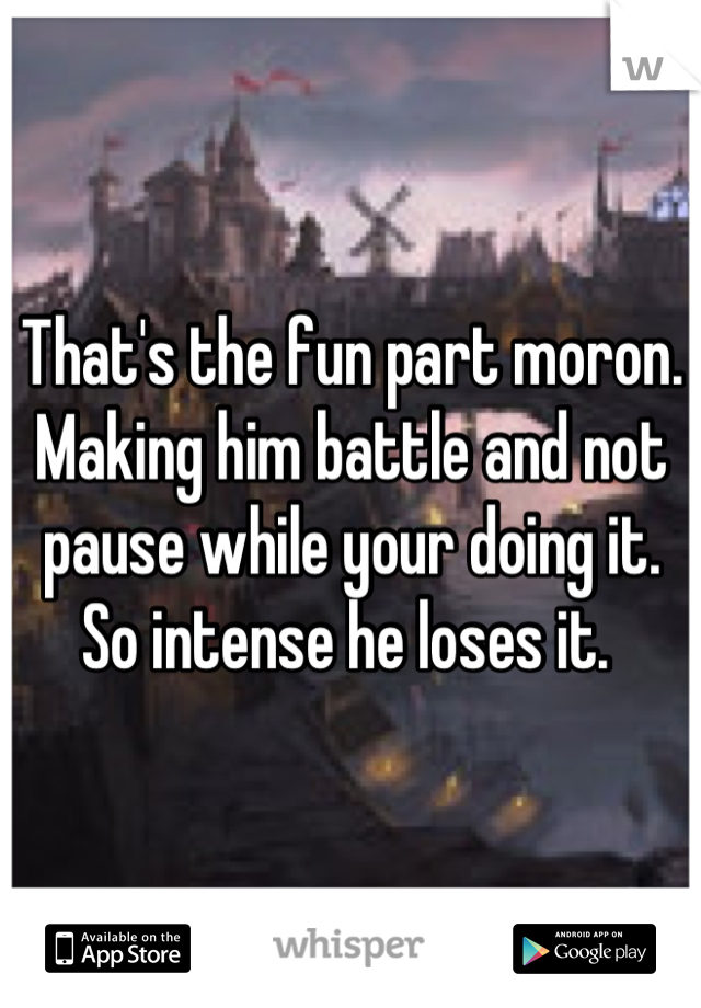 That's the fun part moron. Making him battle and not pause while your doing it. So intense he loses it. 